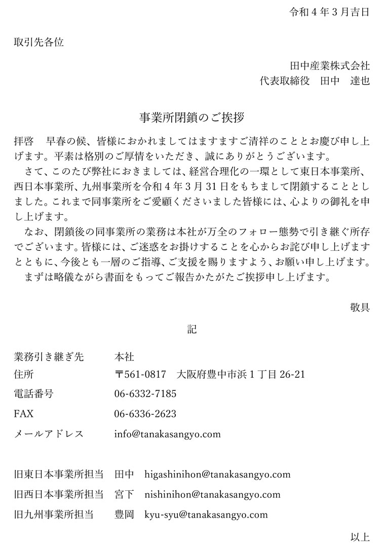 拝啓 早春の候、皆様におかれましてはますますご清祥のこととお慶び申し上げます。平素は格別のご厚情をいただき、誠にありがとうございます。さて、このたび弊社におきましては、経営合理化の一環として東日本事業所、西日本事業所、九州事業所を令和4年3月31日をもちまして閉鎖することとしました。これまで同事業所をご愛顧くださいました皆様には、心よりの御礼を申し上げます。なお、閉鎖後の同事業所の業務は本社が万全のフォロー態勢で引き継ぐ所存でございます。皆様には、ご迷惑をお掛けすることを心からお詫び申し上げますとともに、今後とも一層のご指導、ご支援を賜りますよう、お願い申し上げます。まずは略儀ながら書面をもってご報告かたがたご挨拶申し上げます。